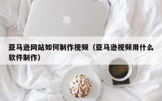 武义县亚马逊网站如何制作视频（亚马逊视频用什么软件制作）