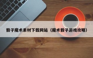 武义县骰子魔术素材下载网站（魔术骰子游戏攻略）